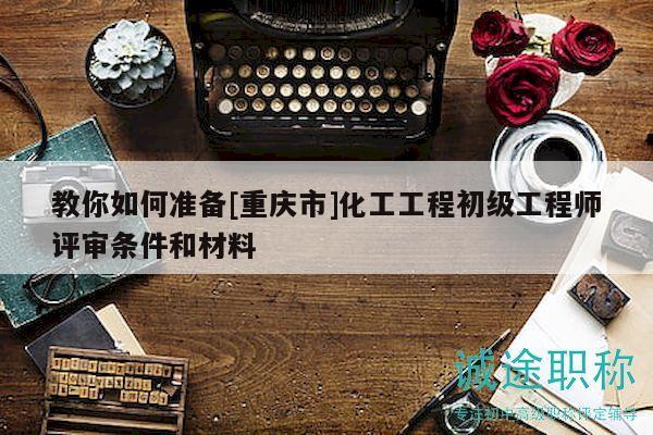 教你如何准备[重庆市]化工工程初级工程师评审条件和材料