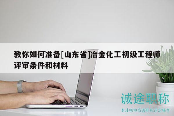 教你如何准备[山东省]冶金化工初级工程师评审条件和材料