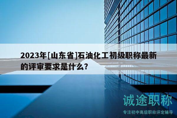 2023年[山东省]石油化工初级职称最新的评审要求是什么？