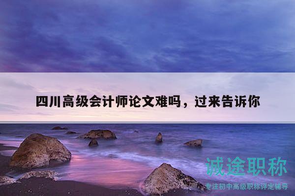 四川高级会计师论文难吗，过来告诉你