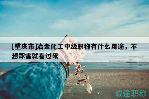 [重庆市]冶金化工中级职称有什么用途，不想踩雷就看过来