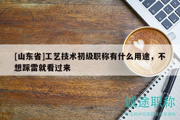 [山东省]工艺技术初级职称有什么用途，不想踩雷就看过来
