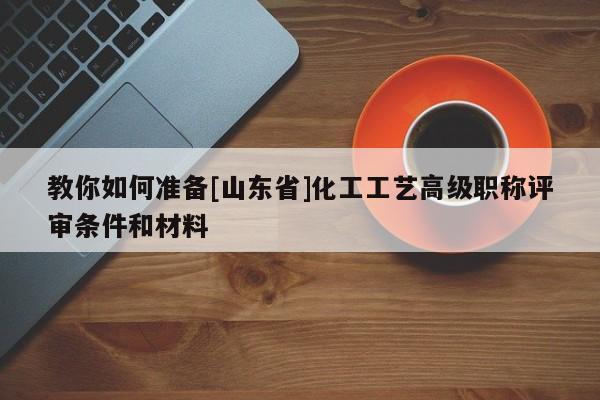 教你如何准备[山东省]化工工艺高级职称评审条件和材料