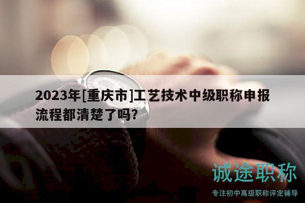 2023年[重庆市]工艺技术中级职称申报流程都清楚了吗？