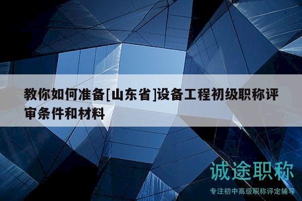 教你如何准备[山东省]设备工程初级职称评审条件和材料