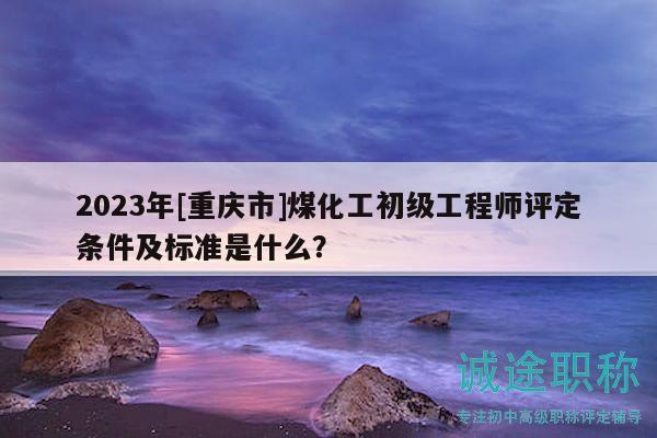 2023年[重庆市]煤化工初级工程师评定条件及标准是什么？