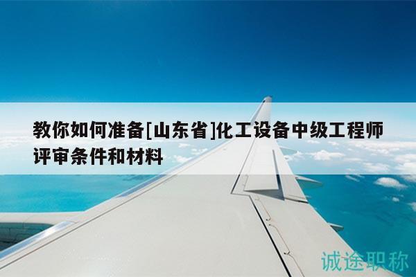 教你如何准备[山东省]化工设备中级工程师评审条件和材料