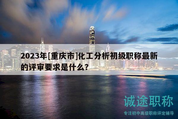 2023年[重庆市]化工分析初级职称最新的评审要求是什么？