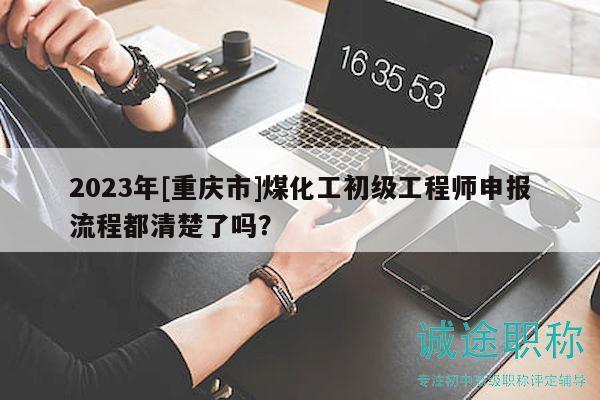 2023年[重庆市]煤化工初级工程师申报流程都清楚了吗？
