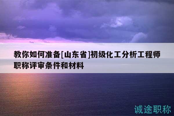 教你如何准备[山东省]初级化工分析工程师职称评审条件和材料