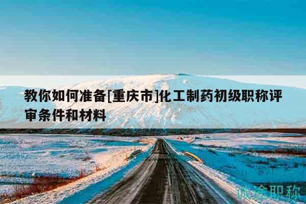 教你如何准备[重庆市]化工制药初级职称评审条件和材料
