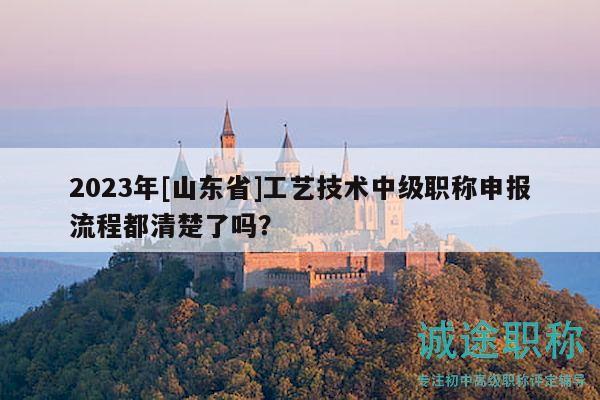 2023年[山东省]工艺技术中级职称申报流程都清楚了吗？