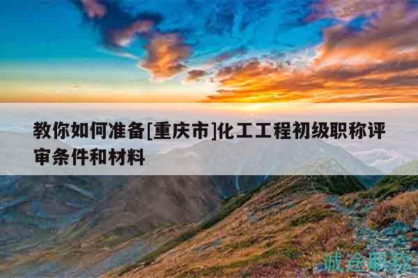 教你如何准备[重庆市]化工工程初级职称评审条件和材料