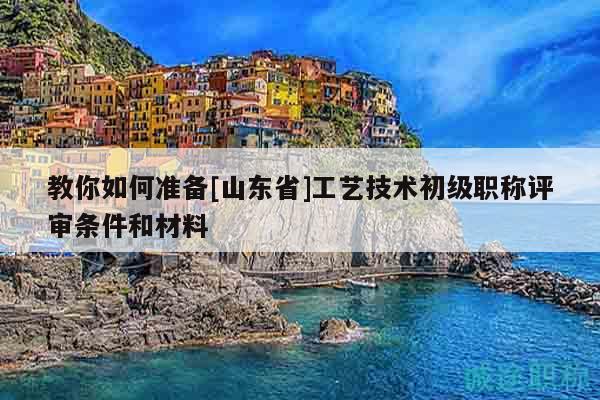 教你如何准备[山东省]工艺技术初级职称评审条件和材料