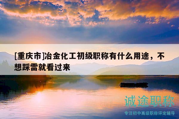 [重庆市]冶金化工初级职称有什么用途，不想踩雷就看过来