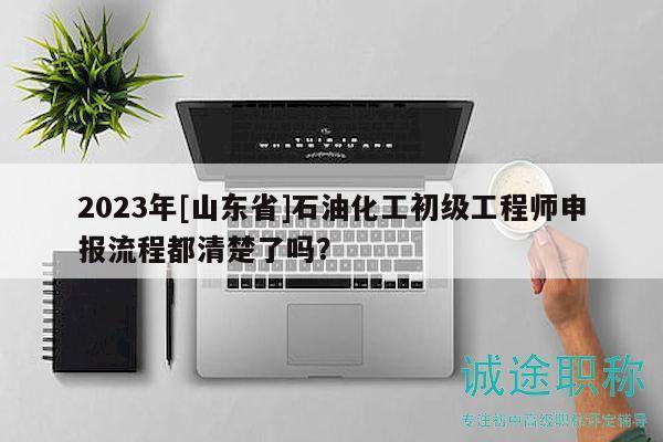 2023年[山东省]石油化工初级工程师申报流程都清楚了吗？