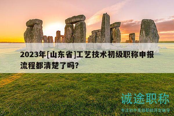 2023年[山东省]工艺技术初级职称申报流程都清楚了吗？