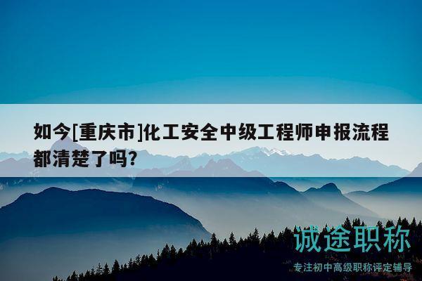 如今[重庆市]化工安全中级工程师申报流程都清楚了吗？