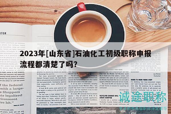 2023年[山东省]石油化工初级职称申报流程都清楚了吗？
