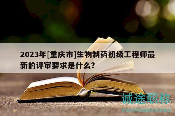 2023年[重庆市]生物制药初级工程师最新的评审要求是什么？