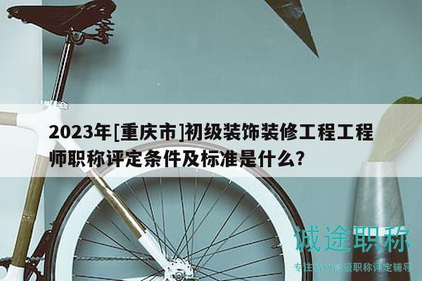 2023年[重庆市]初级装饰装修工程工程师职称评定条件及标准是什么？