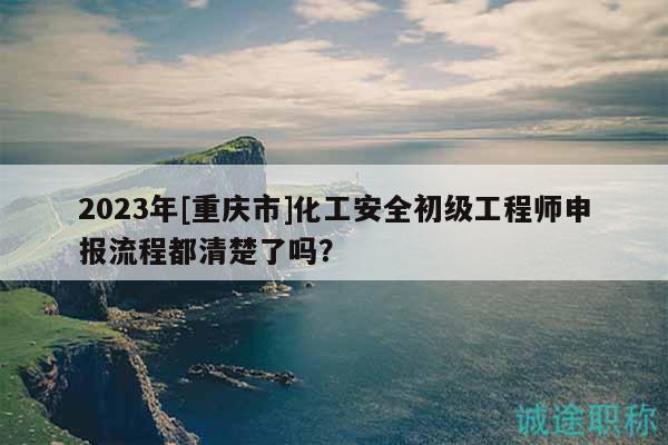 2023年[重庆市]化工安全初级工程师申报流程都清楚了吗？