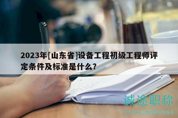 2023年[山东省]设备工程初级工程师评定条件及标准是什么？