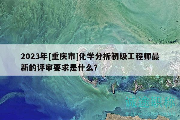 2023年[重庆市]化学分析初级工程师最新的评审要求是什么？