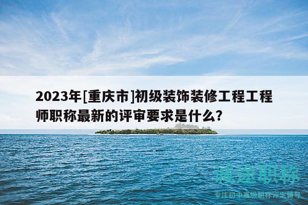 2023年[重庆市]初级装饰装修工程工程师职称最新的评审要求是什么？