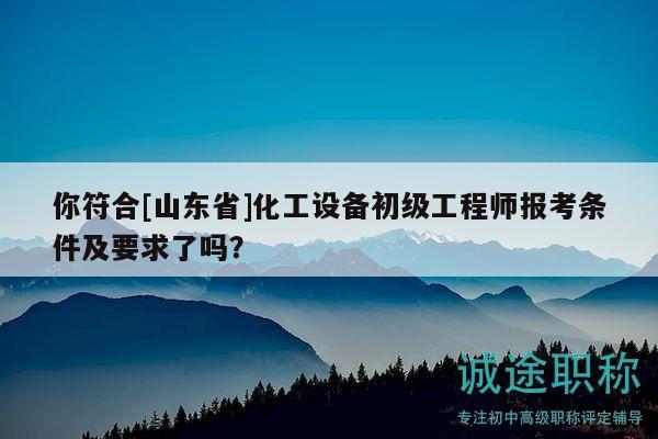 你符合[山东省]化工设备初级工程师报考条件及要求了吗？