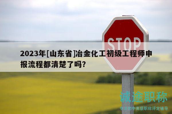 2023年[山东省]冶金化工初级工程师申报流程都清楚了吗？