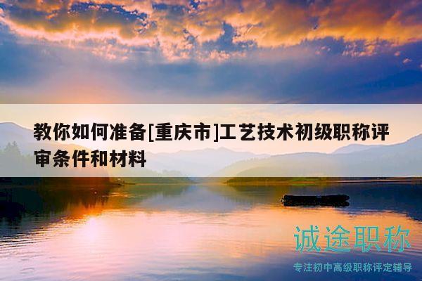 教你如何准备[重庆市]工艺技术初级职称评审条件和材料