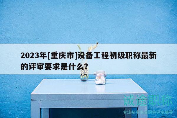 2023年[重庆市]设备工程初级职称最新的评审要求是什么？