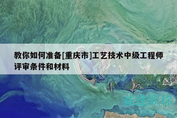 教你如何准备[重庆市]工艺技术中级工程师评审条件和材料