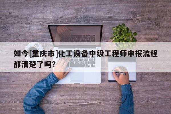 如今[重庆市]化工设备中级工程师申报流程都清楚了吗？