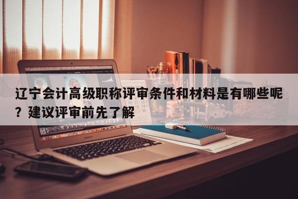 辽宁会计高级职称评审条件和材料是有哪些呢？建议评审前先了解