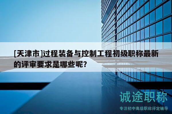 [天津市]过程装备与控制工程初级职称最新的评审要求是哪些呢？