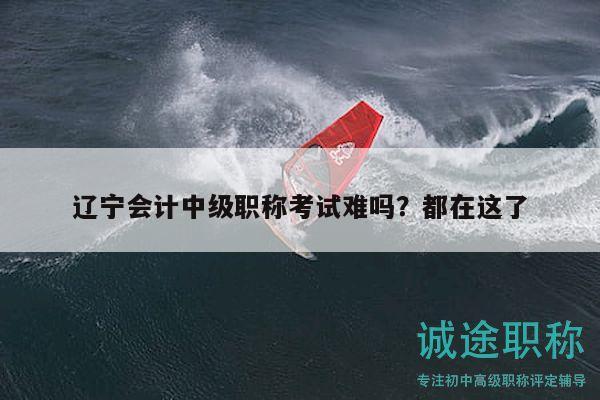 辽宁会计中级职称考试难吗？都在这了