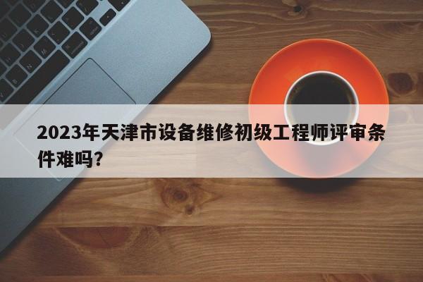 2023年天津市设备维修初级工程师评审条件难吗？