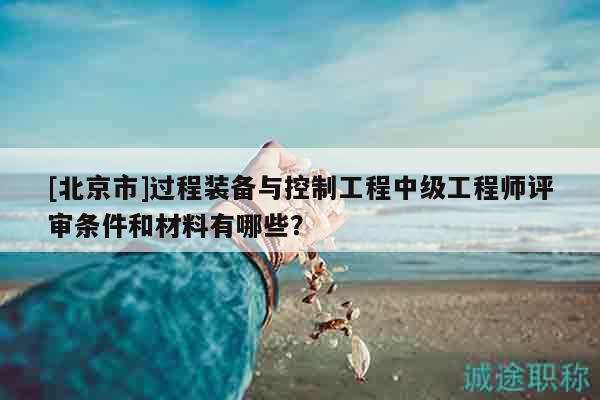 [北京市]过程装备与控制工程中级工程师评审条件和材料有哪些？