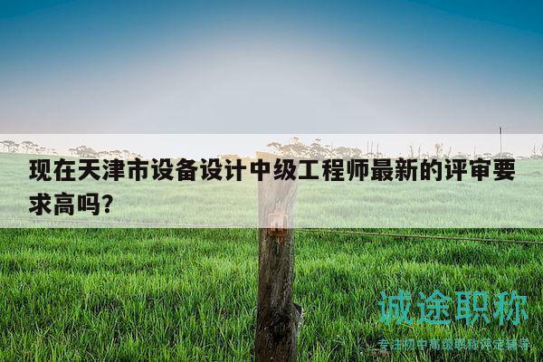 现在天津市设备设计中级工程师最新的评审要求高吗？