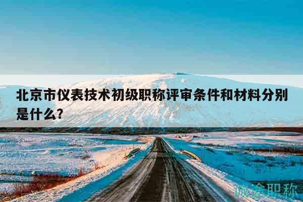 北京市仪表技术初级职称评审条件和材料分别是什么？