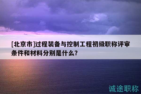 [北京市]过程装备与控制工程初级职称评审条件和材料分别是什么？