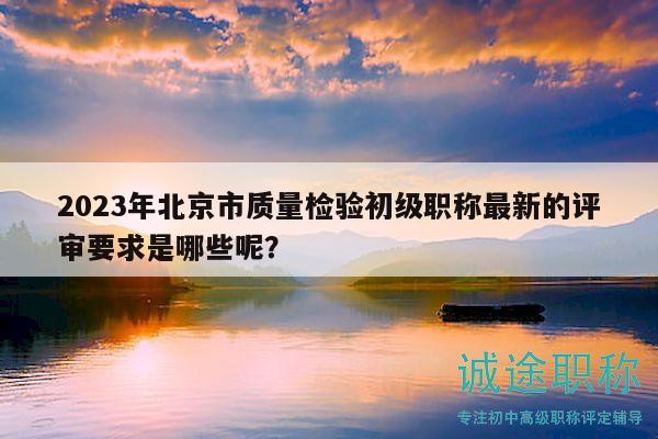 2023年北京市质量检验初级职称最新的评审要求是哪些呢？