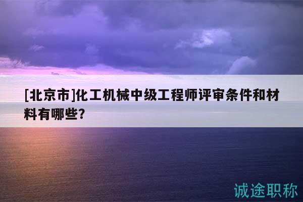 [北京市]化工机械中级工程师评审条件和材料有哪些？