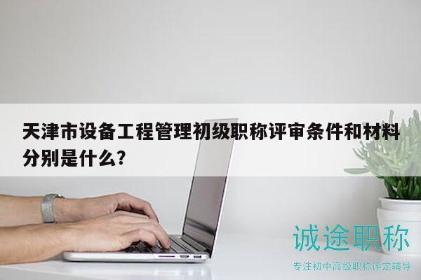 天津市设备工程管理初级职称评审条件和材料分别是什么？