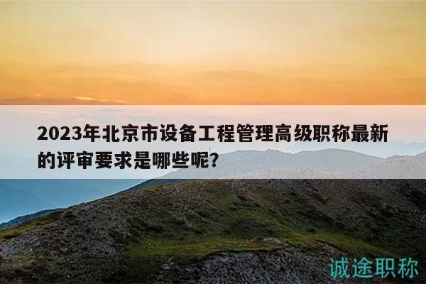 2023年北京市设备工程管理高级职称最新的评审要求是哪些呢？