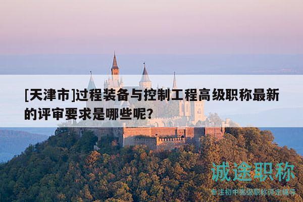 [天津市]过程装备与控制工程高级职称最新的评审要求是哪些呢？