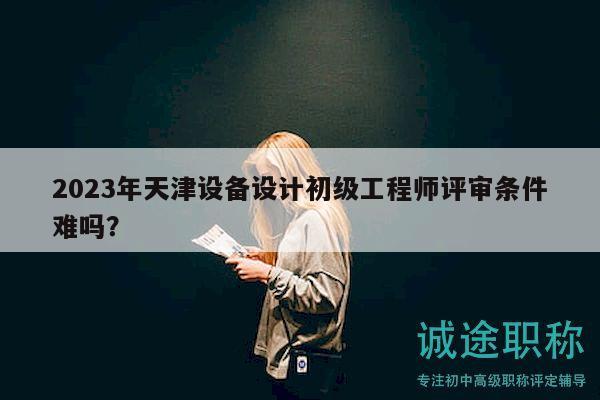 2023年天津设备设计初级工程师评审条件难吗？