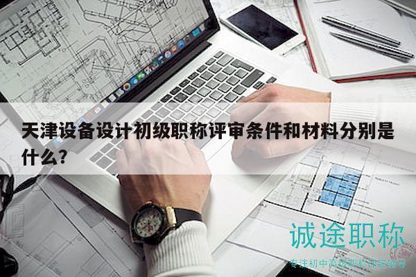 天津设备设计初级职称评审条件和材料分别是什么？
